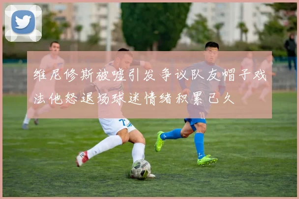维尼修斯被嘘引发争议队友帽子戏法他怒退场球迷情绪积累已久