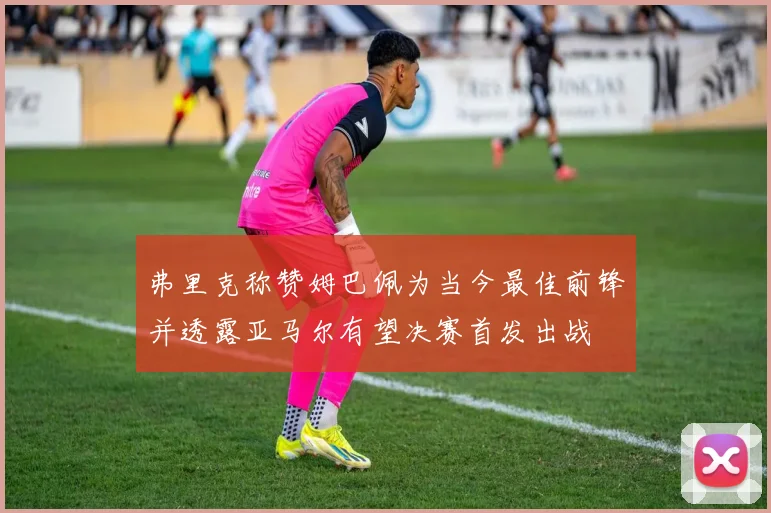 弗里克称赞姆巴佩为当今最佳前锋并透露亚马尔有望决赛首发出战