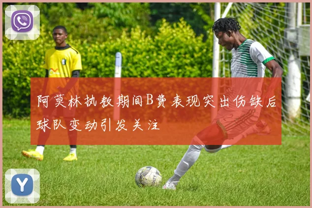 阿莫林执教期间B费表现突出伤缺后球队变动引发关注