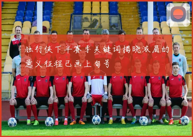 独行侠下半赛季关键词揭晓浓眉的意义征程已画上句号