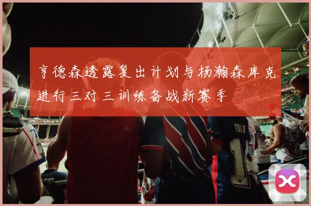 亨德森透露复出计划与杨瀚森库克进行三对三训练备战新赛季