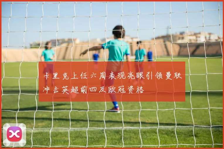 卡里克上任六周表现亮眼引领曼联冲击英超前四及欧冠资格