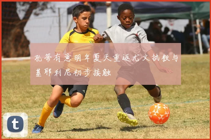 孔蒂有意明年夏天重返尤文执教与基耶利尼初步接触
