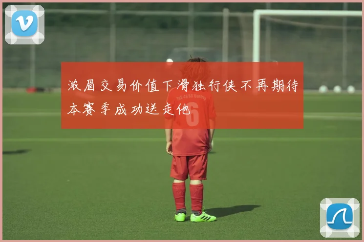 浓眉交易价值下滑独行侠不再期待本赛季成功送走他