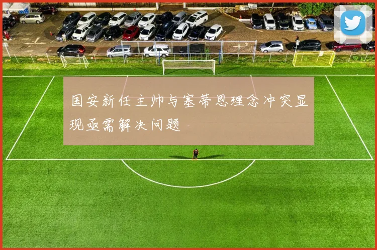 国安新任主帅与塞蒂恩理念冲突显现亟需解决问题