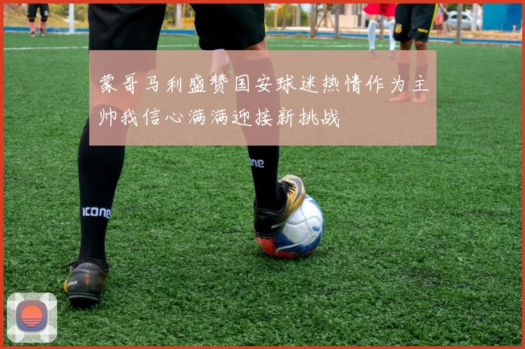 蒙哥马利盛赞国安球迷热情作为主帅我信心满满迎接新挑战