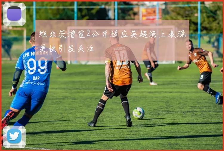 维尔茨增重2公斤适应英超场上表现更快引发关注