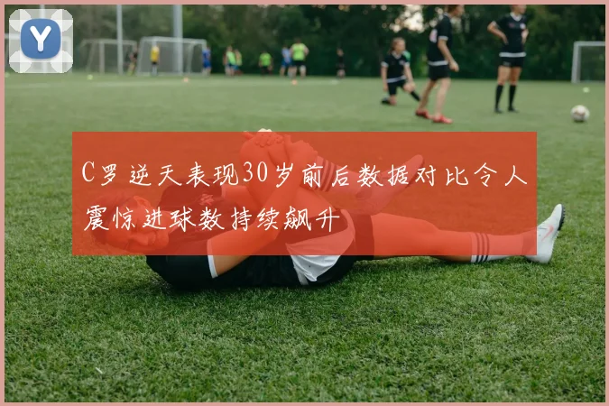 C罗逆天表现30岁前后数据对比令人震惊进球数持续飙升