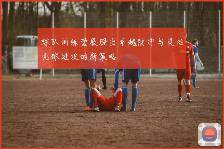 球队训练营展现出卓越防守与灵活无球进攻的新策略