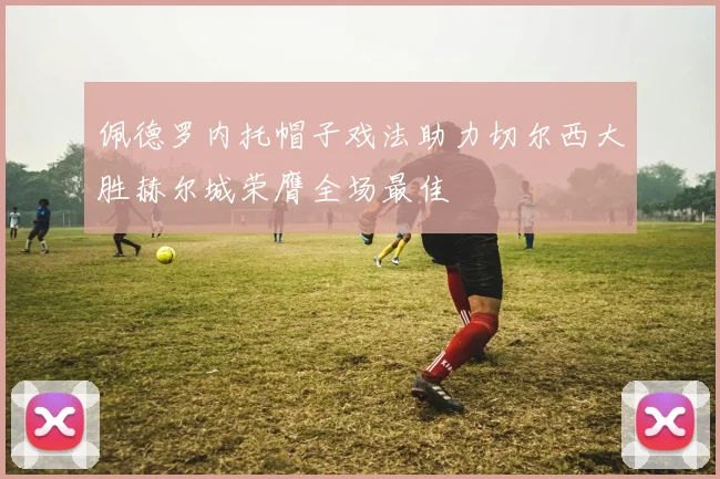 佩德罗内托帽子戏法助力切尔西大胜赫尔城荣膺全场最佳