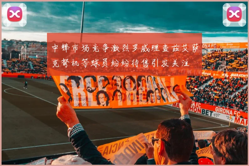 中锋市场竞争激烈罗威理查兹艾萨克弩机等球员纷纷待售引发关注