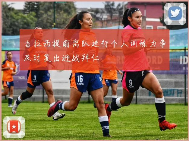 吉拉西提前离队进行个人训练力争及时复出迎战拜仁