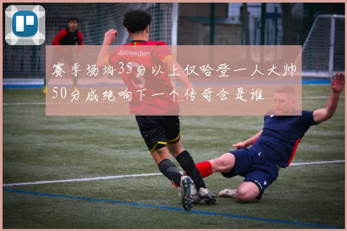 赛季场均35分以上仅哈登一人大帅50分成绝响下一个传奇会是谁