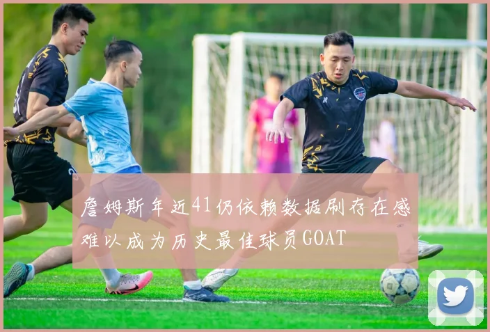 詹姆斯年近41仍依赖数据刷存在感难以成为历史最佳球员GOAT