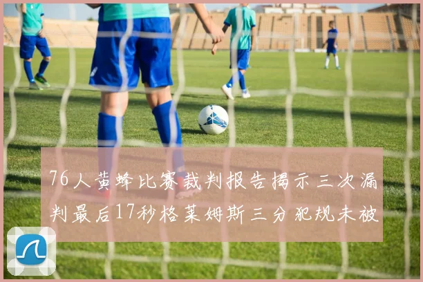 76人黄蜂比赛裁判报告揭示三次漏判最后17秒格莱姆斯三分犯规未被判罚