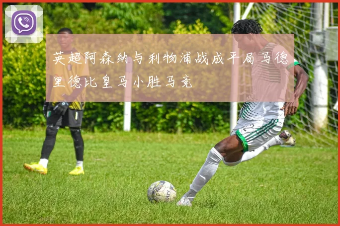 英超阿森纳与利物浦战成平局马德里德比皇马小胜马竞