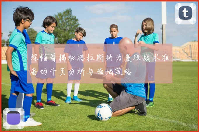 绿帽哥揭秘格拉斯纳为曼联战术准备的千页分析与面试策略
