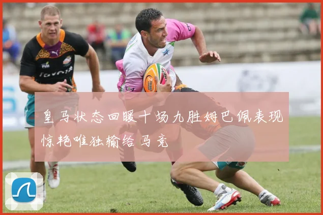 皇马状态回暖十场九胜姆巴佩表现惊艳唯独输给马竞