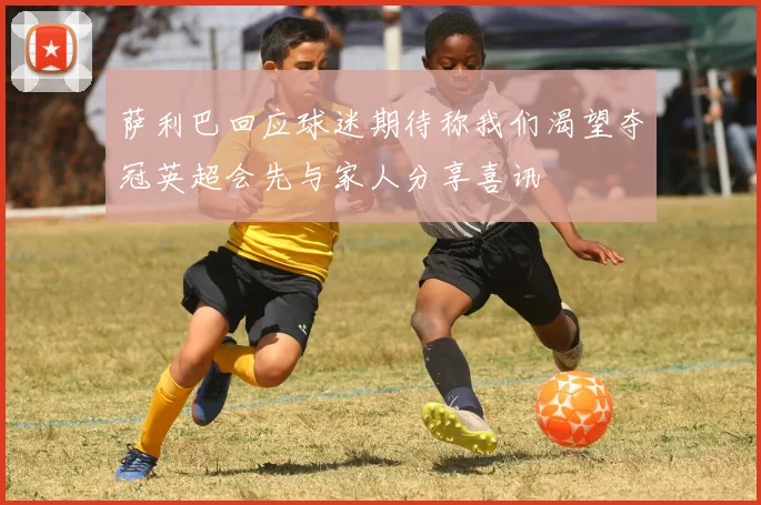 萨利巴回应球迷期待称我们渴望夺冠英超会先与家人分享喜讯
