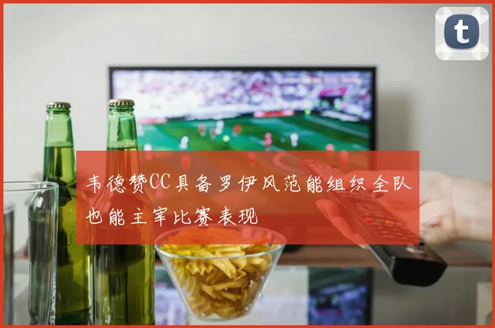 韦德赞CC具备罗伊风范能组织全队也能主宰比赛表现