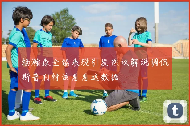 杨瀚森全能表现引发热议解说调侃斯普利特该看看这数据