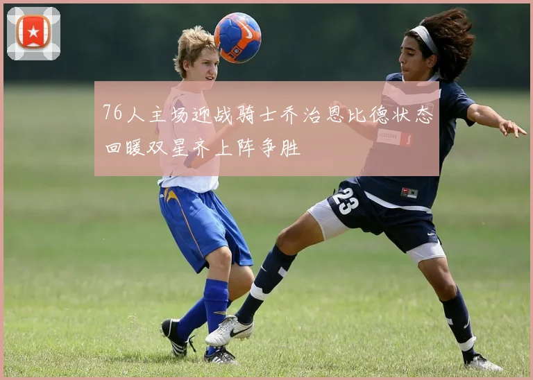 76人主场迎战骑士乔治恩比德状态回暖双星齐上阵争胜