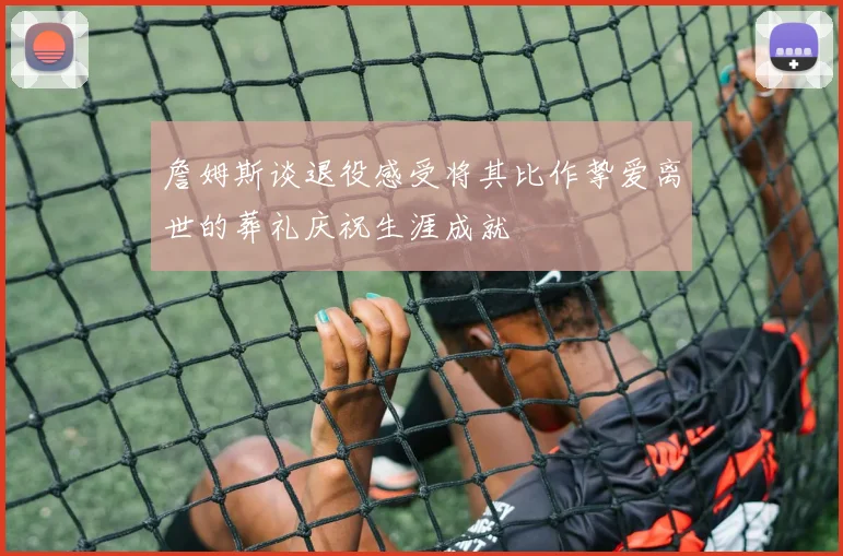 詹姆斯谈退役感受将其比作挚爱离世的葬礼庆祝生涯成就