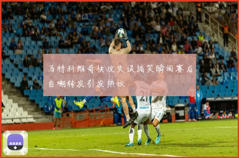 马特科维奇快攻失误搞笑瞬间赛后自嘲转发引发热议